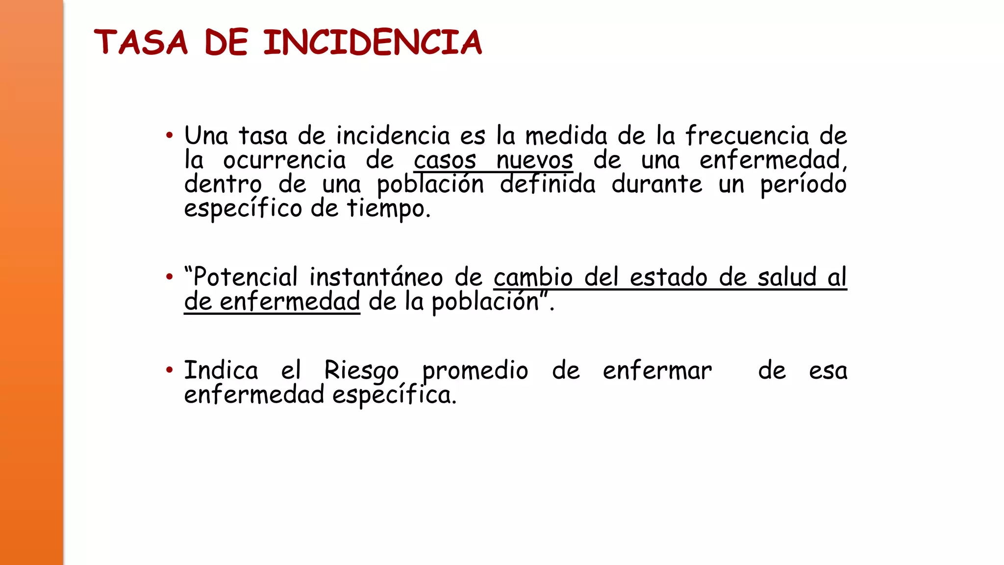 TASA DE INCIDENCIA
• Una tasa de incidencia es la medida de la frecuencia de
la ocurrencia de casos nuevos de una enfermedad,
dentro de una población definida durante un período
específico de tiempo.
• “Potencial instantáneo de cambio del estado de salud al
de enfermedad de la población”.

• Indica el Riesgo promedio de enfermar
enfermedad específica.

de esa

 