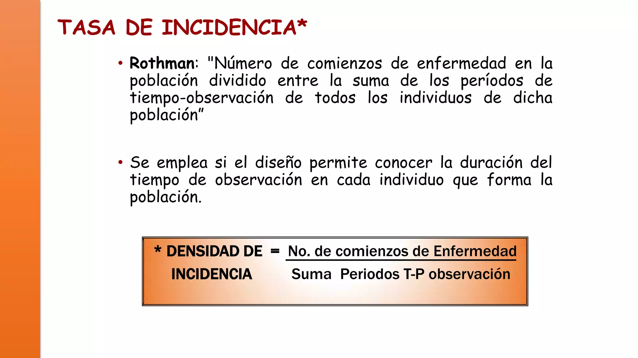 TASA DE INCIDENCIA*
• Rothman: "Número de comienzos de enfermedad en la
población dividido entre la suma de los períodos de
tiempo-observación de todos los individuos de dicha
población”
• Se emplea si el diseño permite conocer la duración del
tiempo de observación en cada individuo que forma la
población.

* DENSIDAD DE = No. de comienzos de Enfermedad
INCIDENCIA
Suma Periodos T-P observación

 