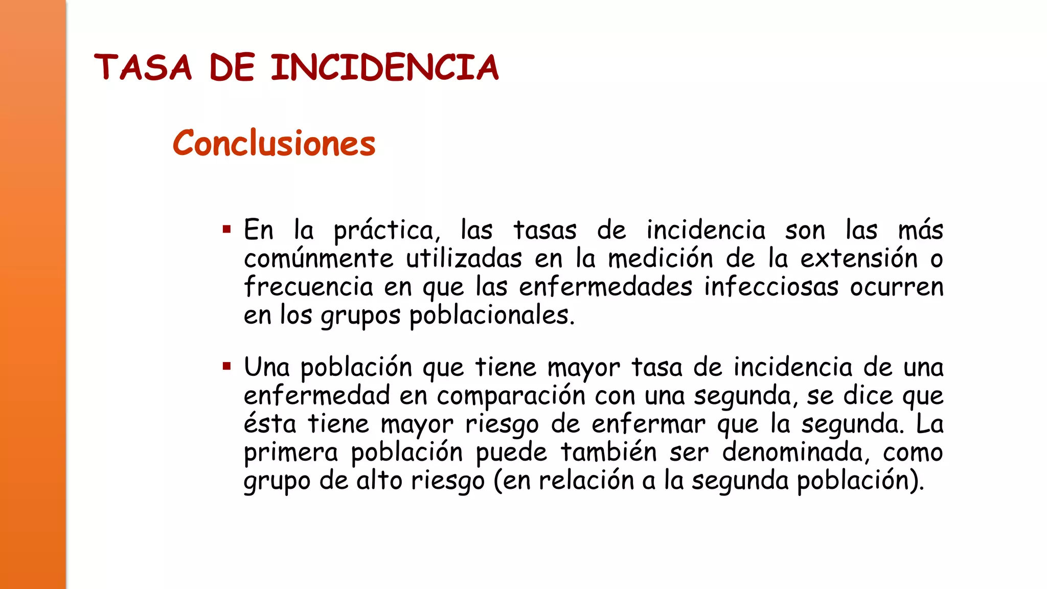 TASA DE INCIDENCIA
Conclusiones
 En la práctica, las tasas de incidencia son las más
comúnmente utilizadas en la medición de la extensión o
frecuencia en que las enfermedades infecciosas ocurren
en los grupos poblacionales.
 Una población que tiene mayor tasa de incidencia de una
enfermedad en comparación con una segunda, se dice que
ésta tiene mayor riesgo de enfermar que la segunda. La
primera población puede también ser denominada, como
grupo de alto riesgo (en relación a la segunda población).

 