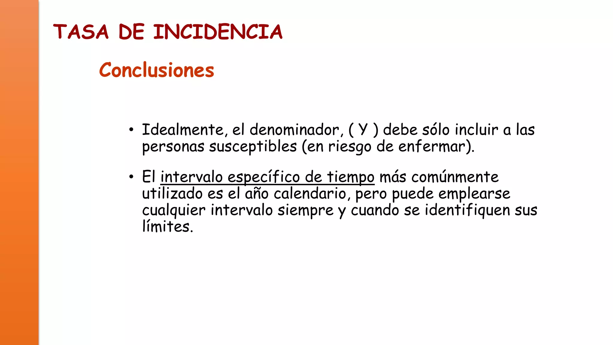 TASA DE INCIDENCIA
Conclusiones
• Idealmente, el denominador, ( Y ) debe sólo incluir a las
personas susceptibles (en riesgo de enfermar).
• El intervalo específico de tiempo más comúnmente
utilizado es el año calendario, pero puede emplearse
cualquier intervalo siempre y cuando se identifiquen sus
límites.

 