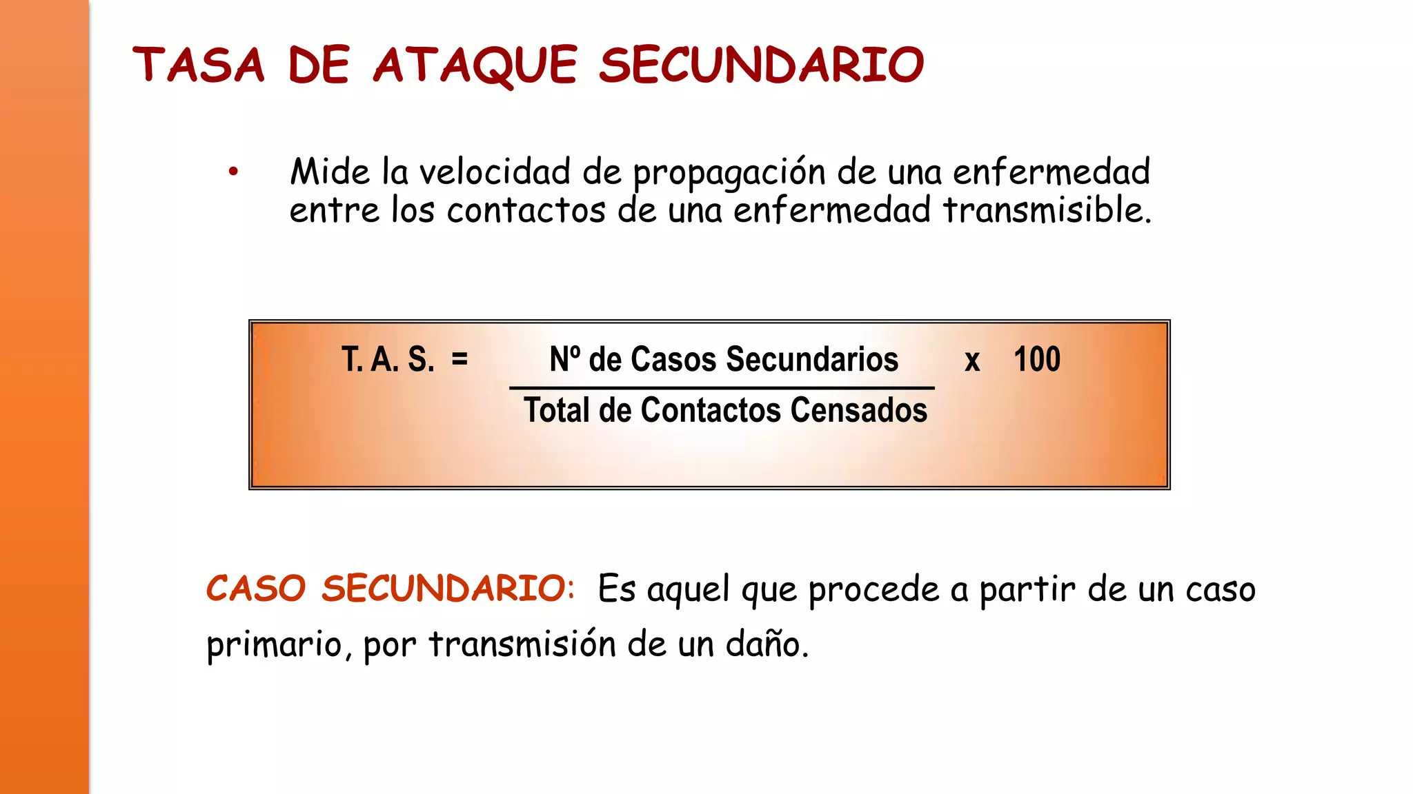 TASA DE ATAQUE SECUNDARIO
•

Mide la velocidad de propagación de una enfermedad
entre los contactos de una enfermedad transmisible.

T. A. S. =

Nº de Casos Secundarios
Total de Contactos Censados

x 100

CASO SECUNDARIO: Es aquel que procede a partir de un caso
primario, por transmisión de un daño.

 