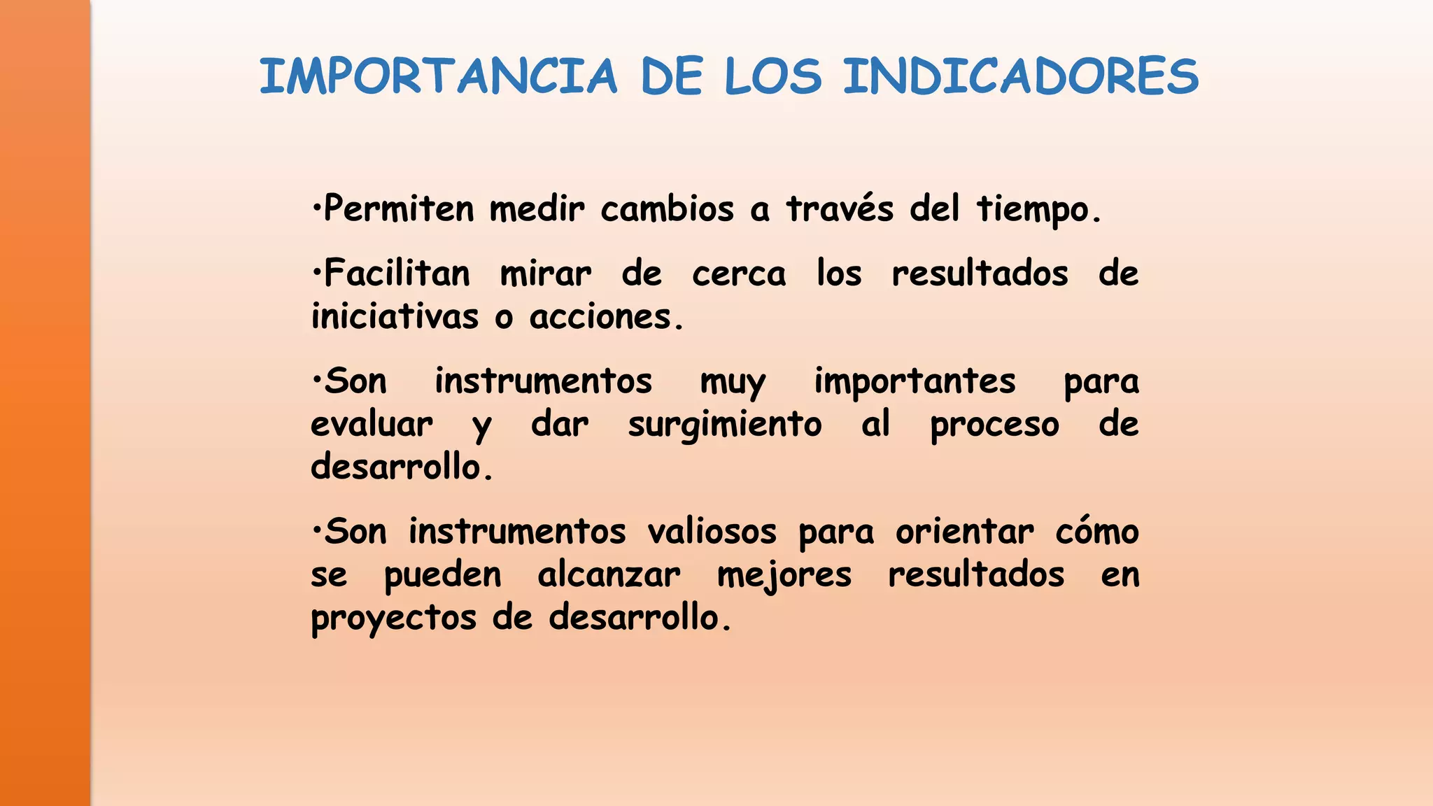 IMPORTANCIA DE LOS INDICADORES
•Permiten medir cambios a través del tiempo.

•Facilitan mirar de cerca los resultados de
iniciativas o acciones.
•Son instrumentos muy importantes para
evaluar y dar surgimiento al proceso de
desarrollo.
•Son instrumentos valiosos para orientar cómo
se pueden alcanzar mejores resultados en
proyectos de desarrollo.

 