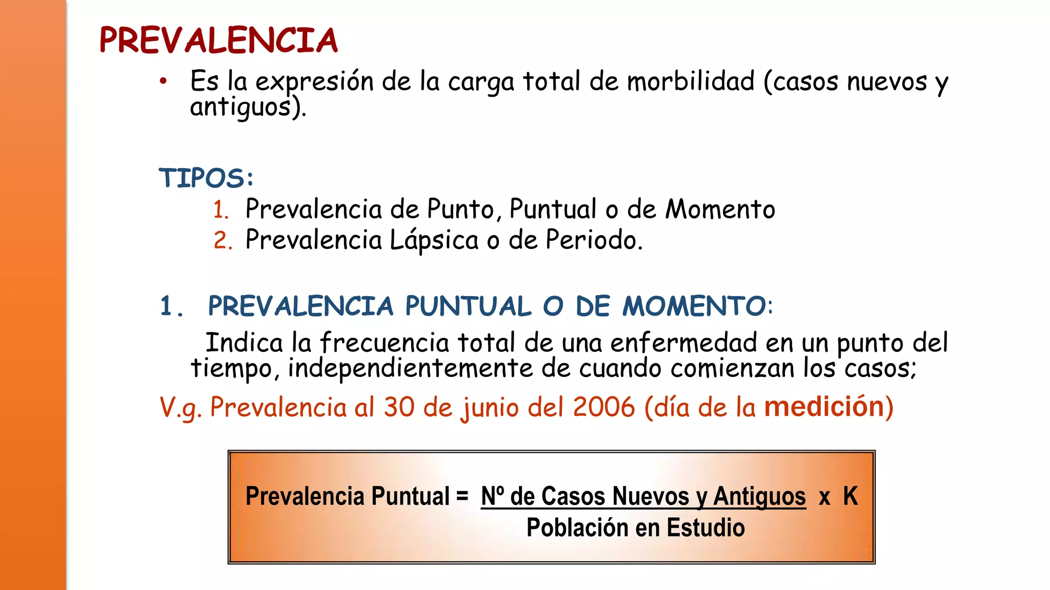 PREVALENCIA

• Es la expresión de la carga total de morbilidad (casos nuevos y
antiguos).
TIPOS:
1. Prevalencia de Punto, Puntual o de Momento
2. Prevalencia Lápsica o de Periodo.
1. PREVALENCIA PUNTUAL O DE MOMENTO:
Indica la frecuencia total de una enfermedad en un punto del
tiempo, independientemente de cuando comienzan los casos;

V.g. Prevalencia al 30 de junio del 2006 (día de la medición)
Prevalencia Puntual = Nº de Casos Nuevos y Antiguos x K
Población en Estudio

 