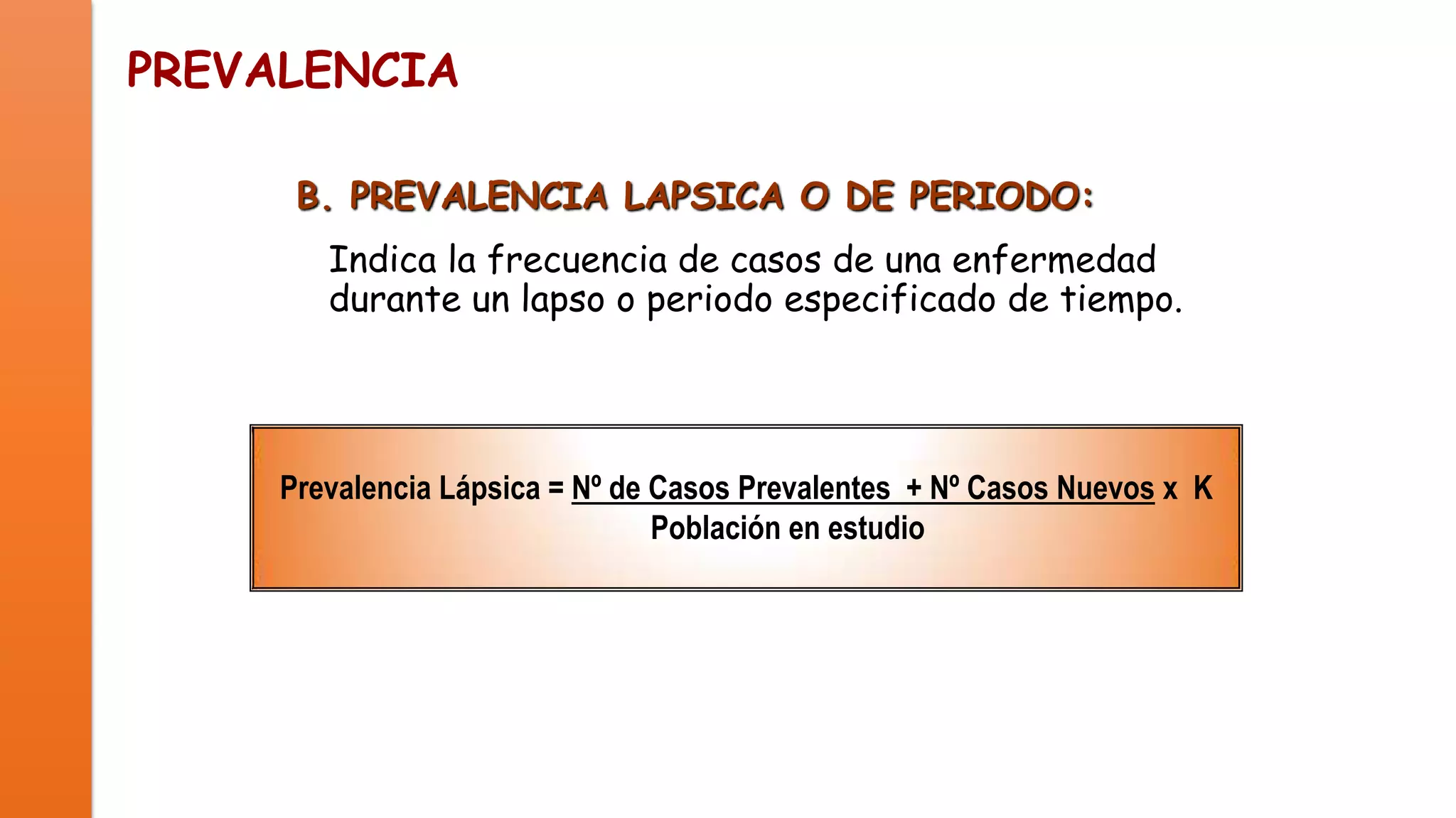 PREVALENCIA
B. PREVALENCIA LAPSICA O DE PERIODO:
Indica la frecuencia de casos de una enfermedad
durante un lapso o periodo especificado de tiempo.

Prevalencia Lápsica = Nº de Casos Prevalentes + Nº Casos Nuevos x K
Población en estudio

 