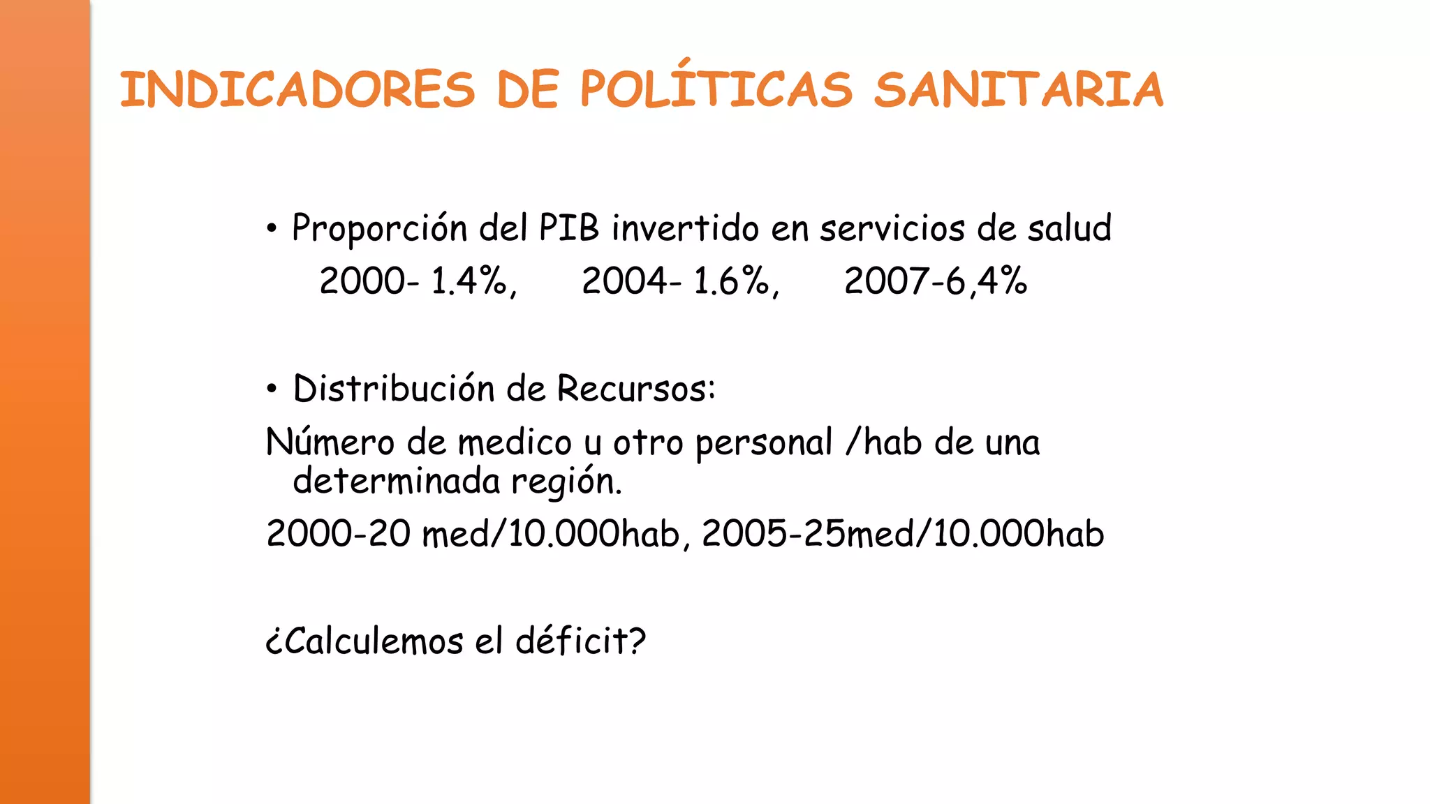 INDICADORES DE POLÍTICAS SANITARIA
• Proporción del PIB invertido en servicios de salud
2000- 1.4%,
2004- 1.6%,
2007-6,4%
• Distribución de Recursos:
Número de medico u otro personal /hab de una
determinada región.
2000-20 med/10.000hab, 2005-25med/10.000hab

¿Calculemos el déficit?

 