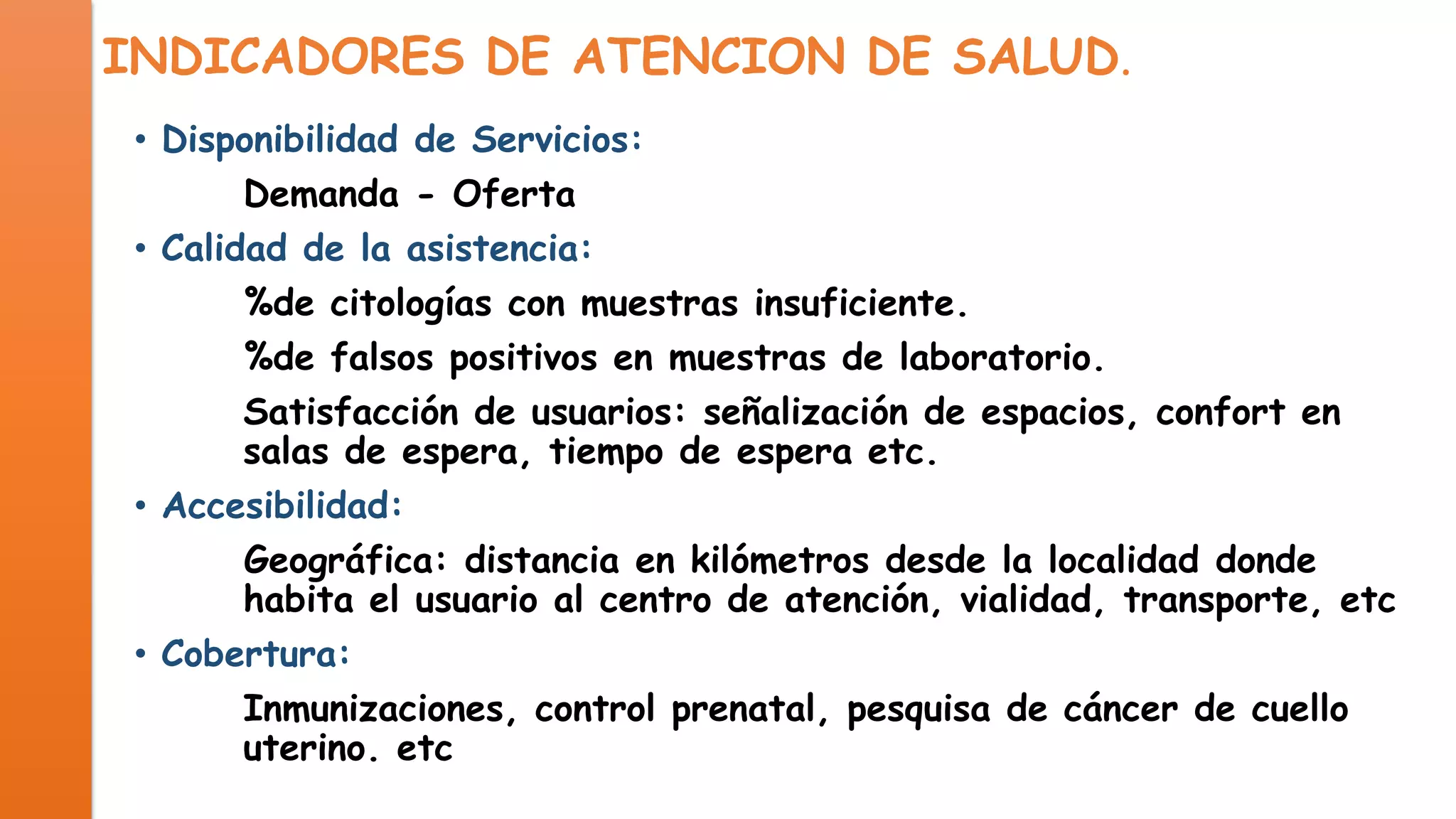 INDICADORES DE ATENCION DE SALUD.
• Disponibilidad de Servicios:
Demanda - Oferta
• Calidad de la asistencia:
%de citologías con muestras insuficiente.
%de falsos positivos en muestras de laboratorio.
Satisfacción de usuarios: señalización de espacios, confort en
salas de espera, tiempo de espera etc.
• Accesibilidad:
Geográfica: distancia en kilómetros desde la localidad donde
habita el usuario al centro de atención, vialidad, transporte, etc
• Cobertura:
Inmunizaciones, control prenatal, pesquisa de cáncer de cuello
uterino. etc

 