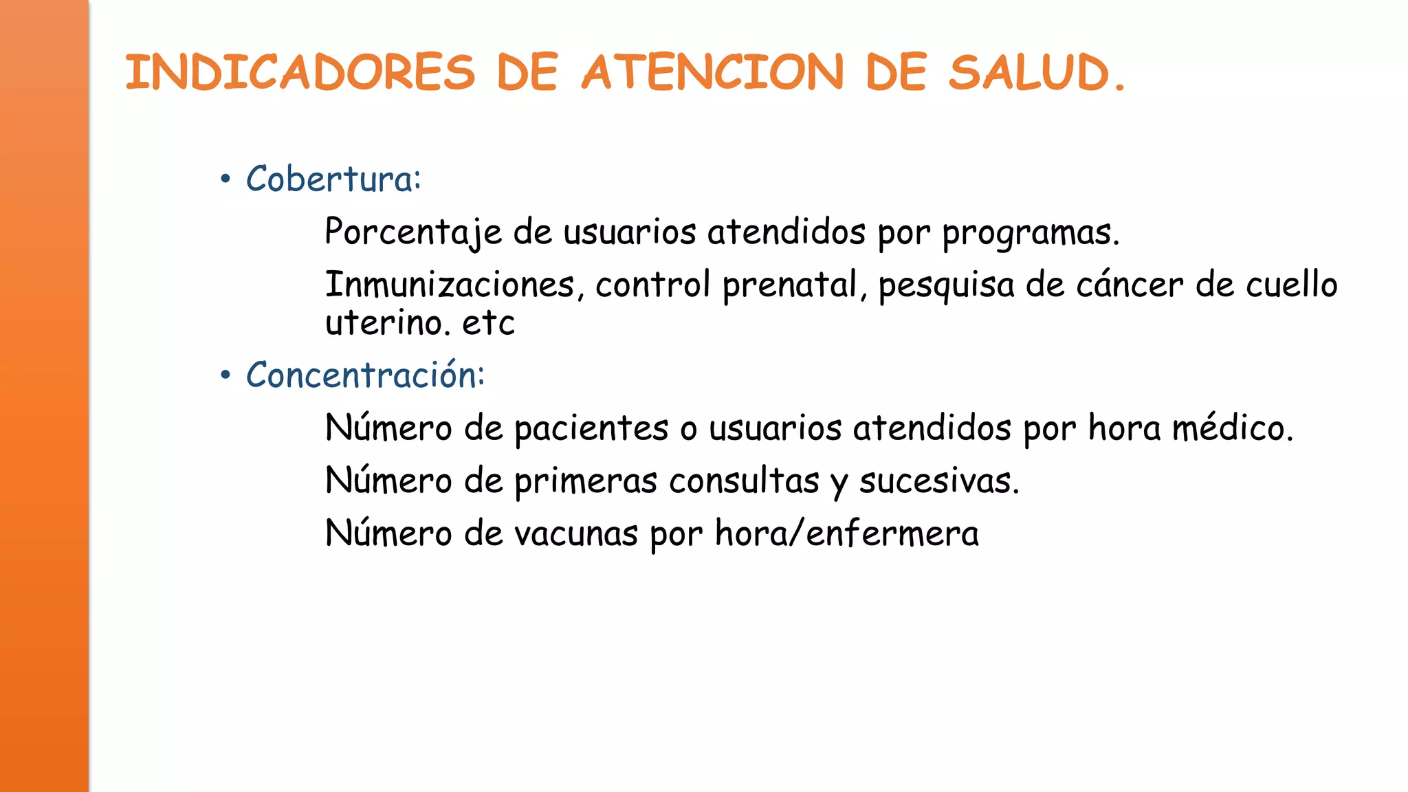 INDICADORES DE ATENCION DE SALUD.
• Cobertura:
Porcentaje de usuarios atendidos por programas.
Inmunizaciones, control prenatal, pesquisa de cáncer de cuello
uterino. etc
• Concentración:
Número de pacientes o usuarios atendidos por hora médico.
Número de primeras consultas y sucesivas.
Número de vacunas por hora/enfermera

 