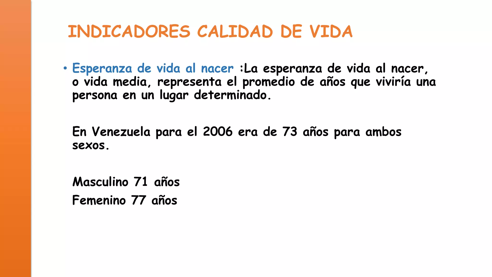 INDICADORES CALIDAD DE VIDA
• Esperanza de vida al nacer :La esperanza de vida al nacer,
o vida media, representa el promedio de años que viviría una
persona en un lugar determinado.
En Venezuela para el 2006 era de 73 años para ambos
sexos.
Masculino 71 años
Femenino 77 años

 