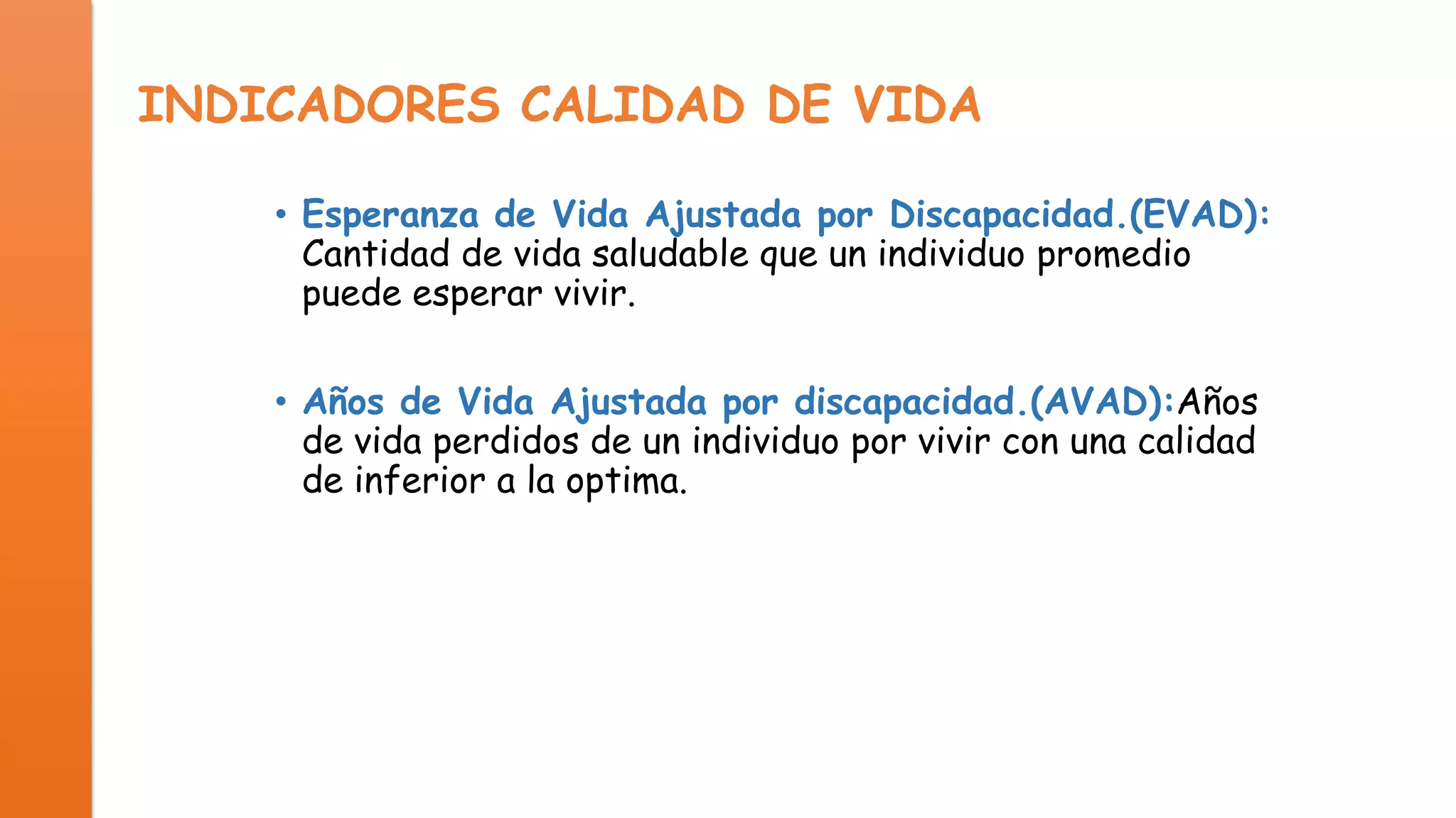 INDICADORES CALIDAD DE VIDA
• Esperanza de Vida Ajustada por Discapacidad.(EVAD):
Cantidad de vida saludable que un individuo promedio
puede esperar vivir.
• Años de Vida Ajustada por discapacidad.(AVAD):Años
de vida perdidos de un individuo por vivir con una calidad
de inferior a la optima.

 