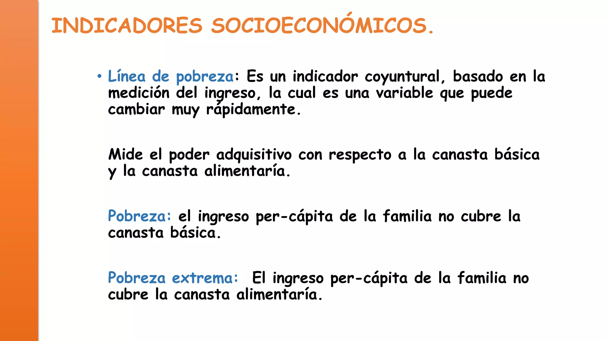 INDICADORES SOCIOECONÓMICOS.
• Línea de pobreza: Es un indicador coyuntural, basado en la
medición del ingreso, la cual es una variable que puede
cambiar muy rápidamente.
Mide el poder adquisitivo con respecto a la canasta básica
y la canasta alimentaría.
Pobreza: el ingreso per-cápita de la familia no cubre la
canasta básica.

Pobreza extrema: El ingreso per-cápita de la familia no
cubre la canasta alimentaría.

 