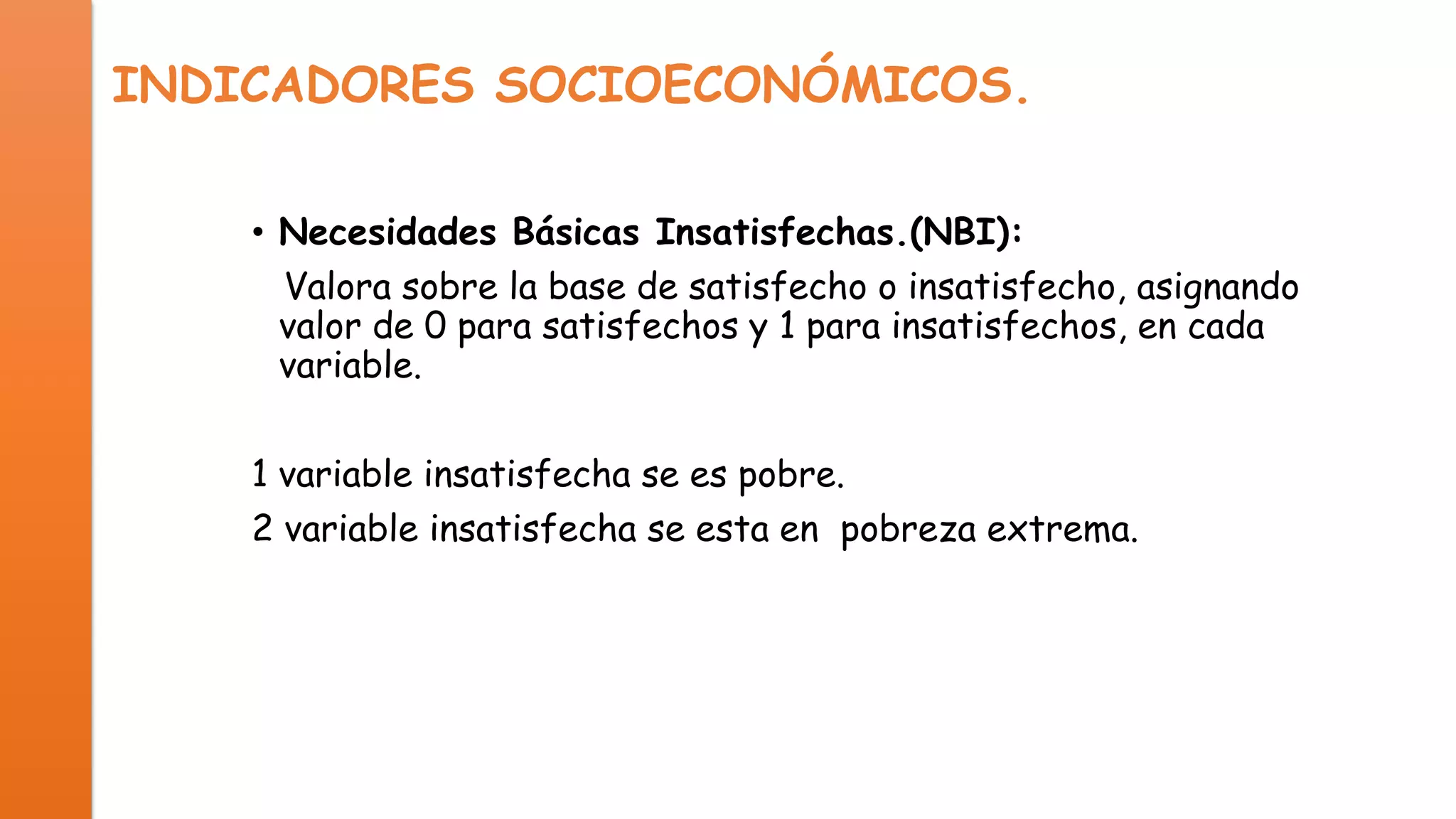 INDICADORES SOCIOECONÓMICOS.
• Necesidades Básicas Insatisfechas.(NBI):
Valora sobre la base de satisfecho o insatisfecho, asignando
valor de 0 para satisfechos y 1 para insatisfechos, en cada
variable.
1 variable insatisfecha se es pobre.
2 variable insatisfecha se esta en pobreza extrema.

 