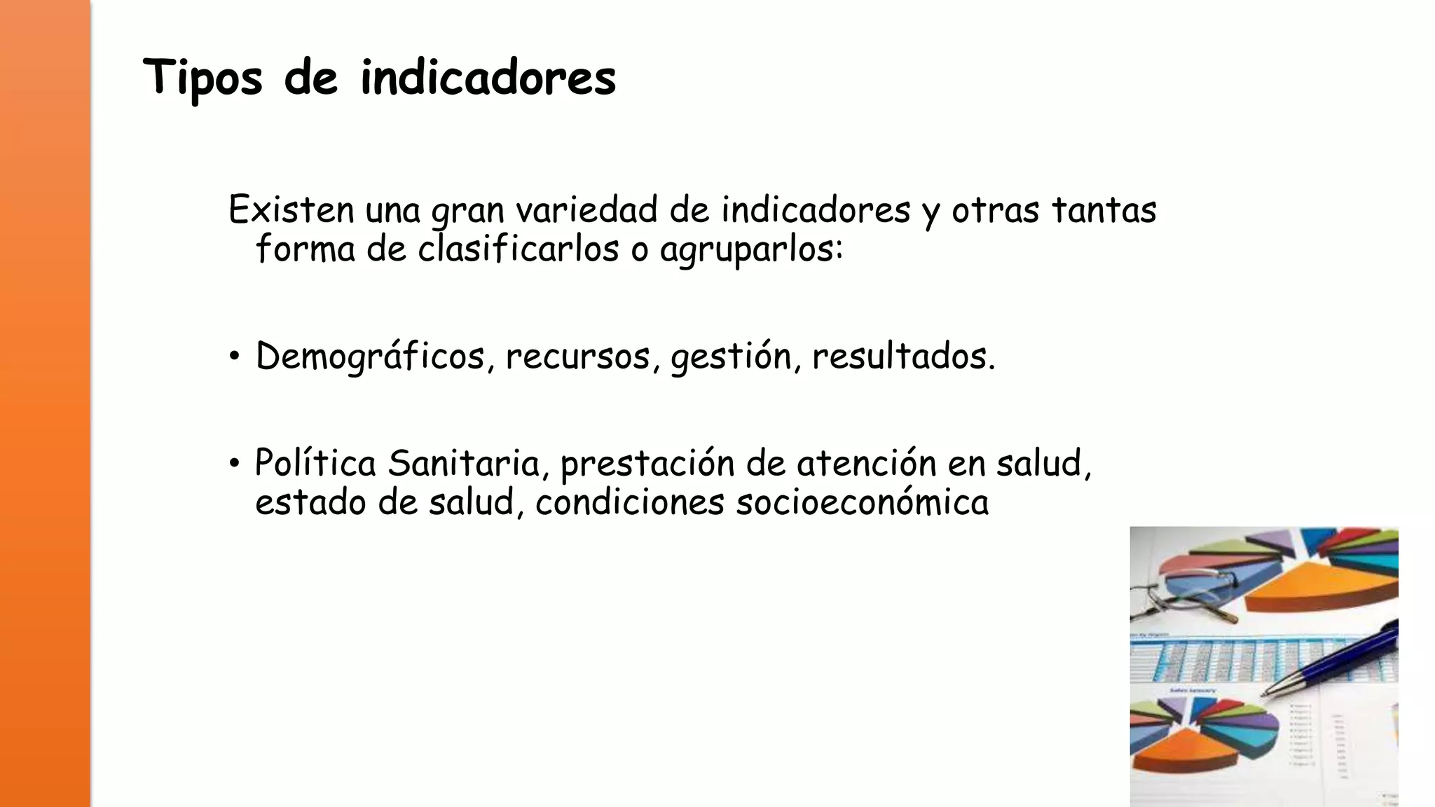 Tipos de indicadores
Existen una gran variedad de indicadores y otras tantas
forma de clasificarlos o agruparlos:

• Demográficos, recursos, gestión, resultados.
• Política Sanitaria, prestación de atención en salud,
estado de salud, condiciones socioeconómica

 