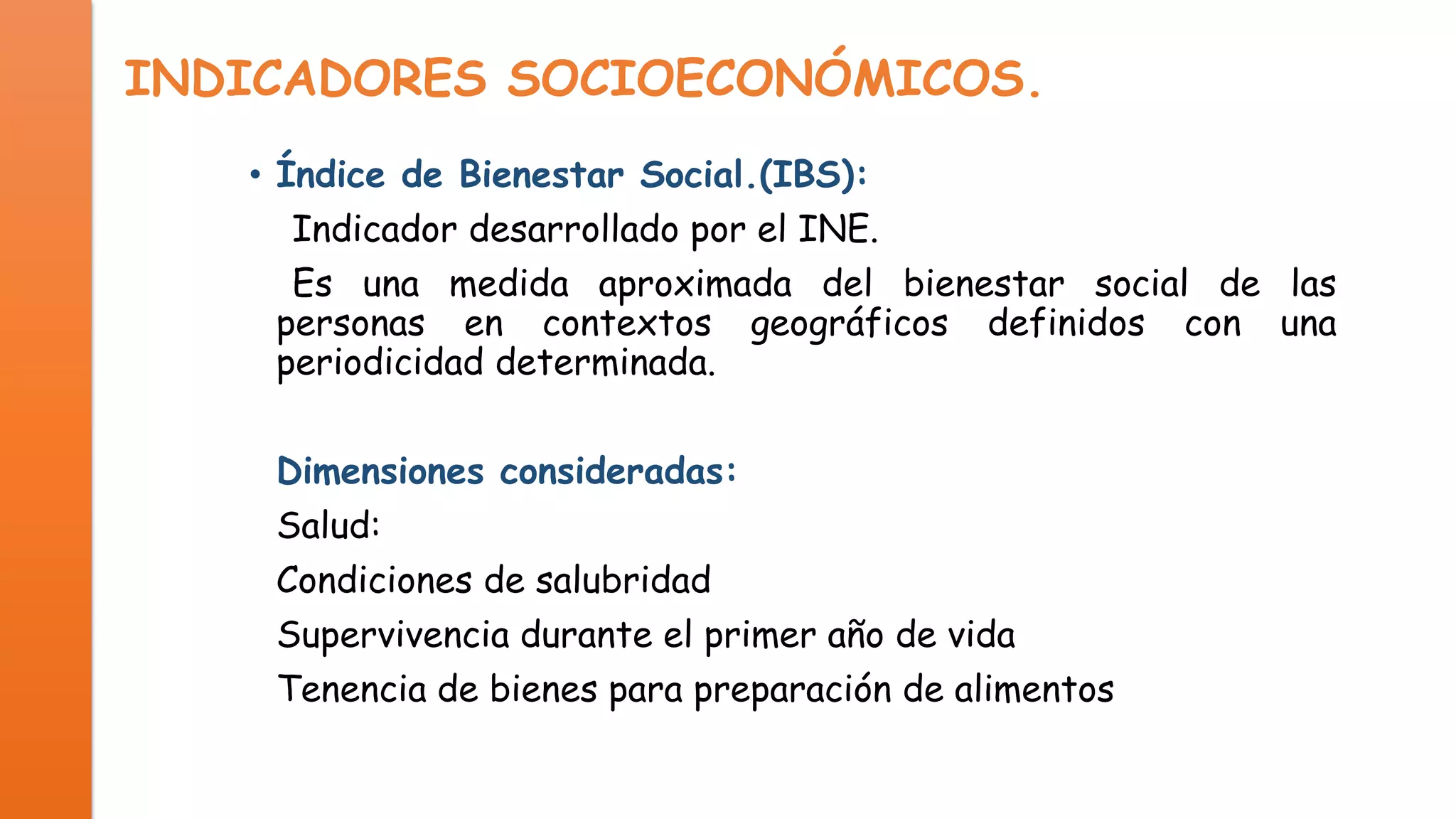 INDICADORES SOCIOECONÓMICOS.
• Índice de Bienestar Social.(IBS):
Indicador desarrollado por el INE.
Es una medida aproximada del bienestar social de las
personas en contextos geográficos definidos con una
periodicidad determinada.

Dimensiones consideradas:
Salud:
Condiciones de salubridad
Supervivencia durante el primer año de vida
Tenencia de bienes para preparación de alimentos

 