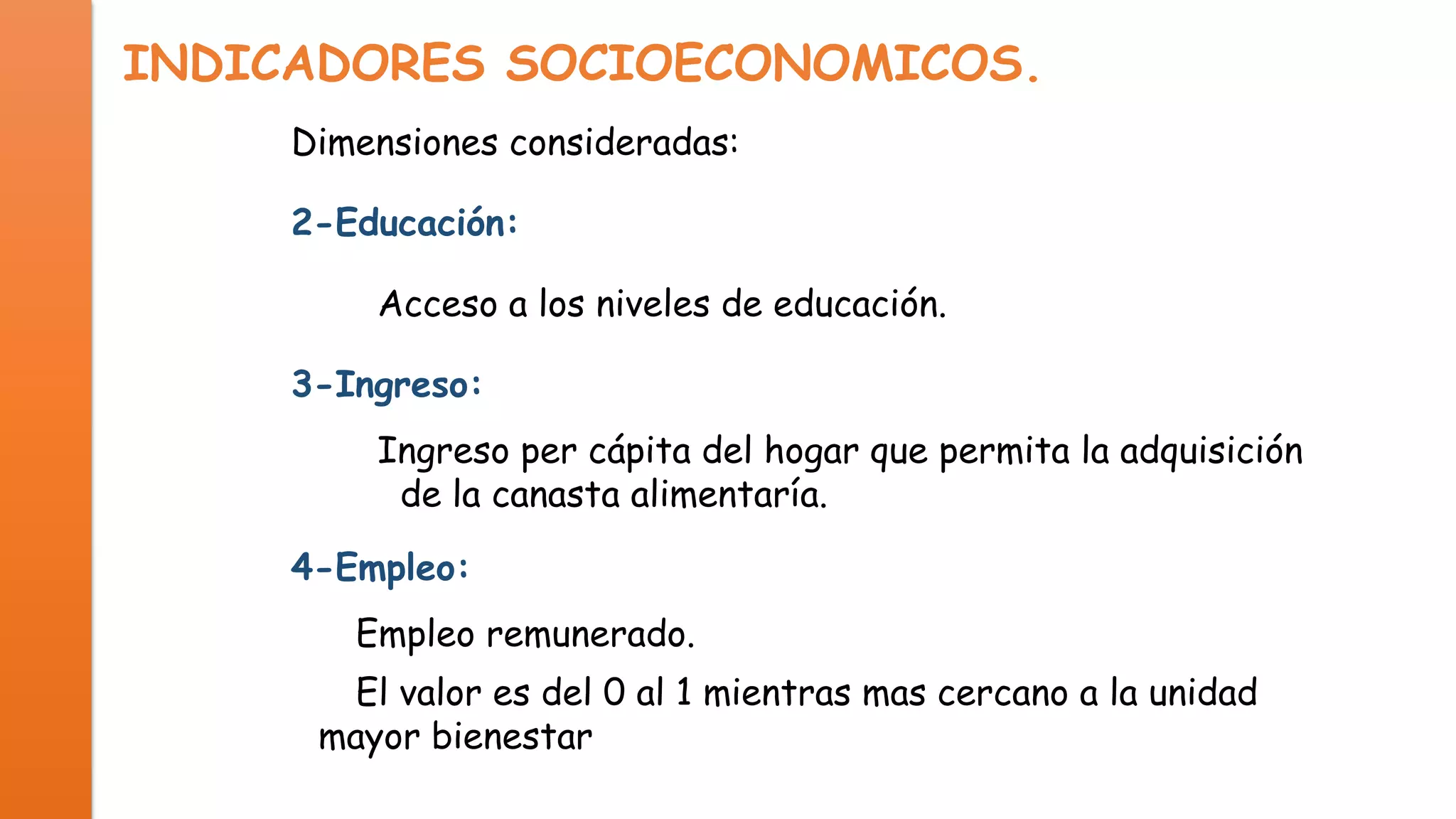 INDICADORES SOCIOECONOMICOS.
Dimensiones consideradas:
2-Educación:
Acceso a los niveles de educación.
3-Ingreso:
Ingreso per cápita del hogar que permita la adquisición
de la canasta alimentaría.
4-Empleo:
Empleo remunerado.
El valor es del 0 al 1 mientras mas cercano a la unidad
mayor bienestar.

 