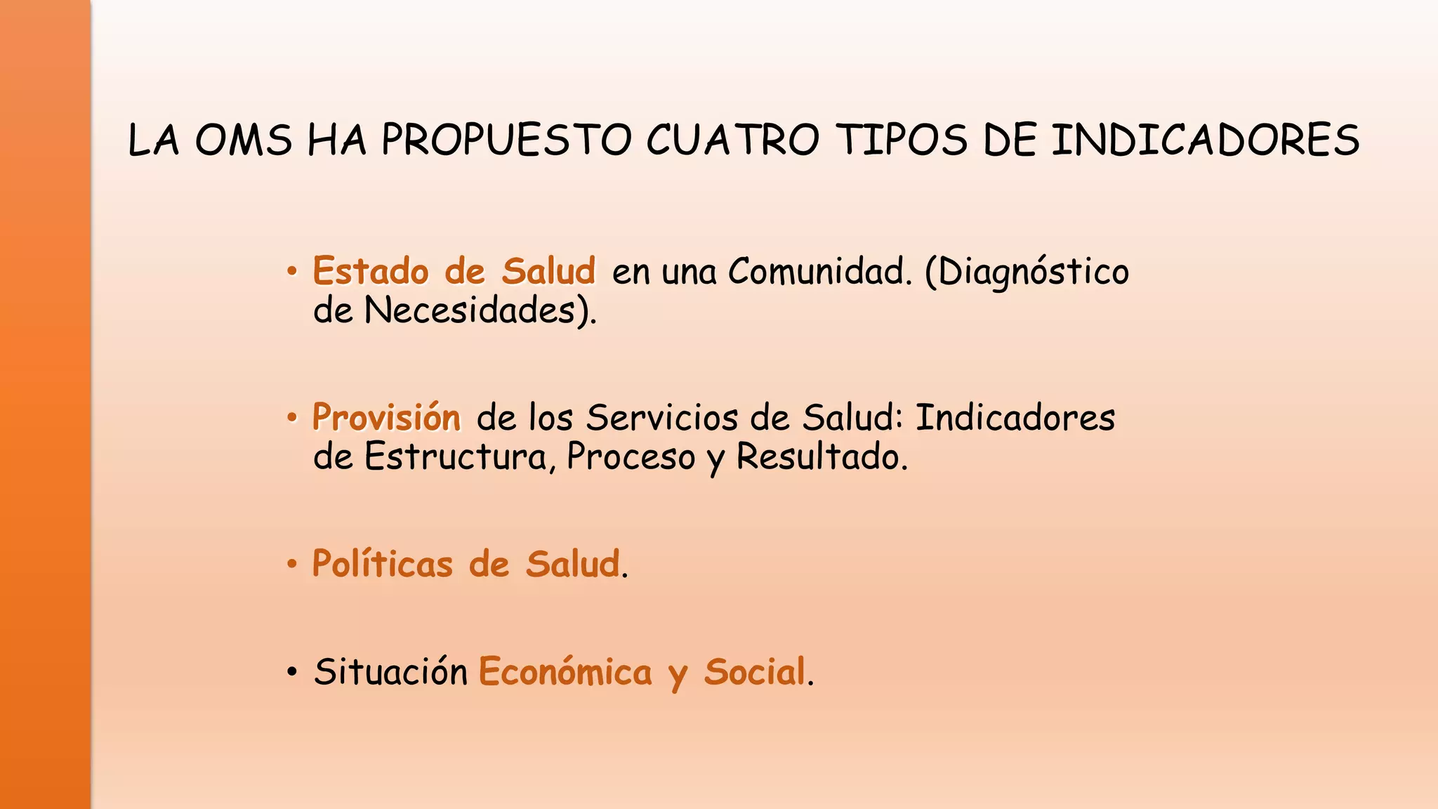LA OMS HA PROPUESTO CUATRO TIPOS DE INDICADORES
• Estado de Salud en una Comunidad. (Diagnóstico
de Necesidades).
• Provisión de los Servicios de Salud: Indicadores
de Estructura, Proceso y Resultado.
• Políticas de Salud.

• Situación Económica y Social.

 