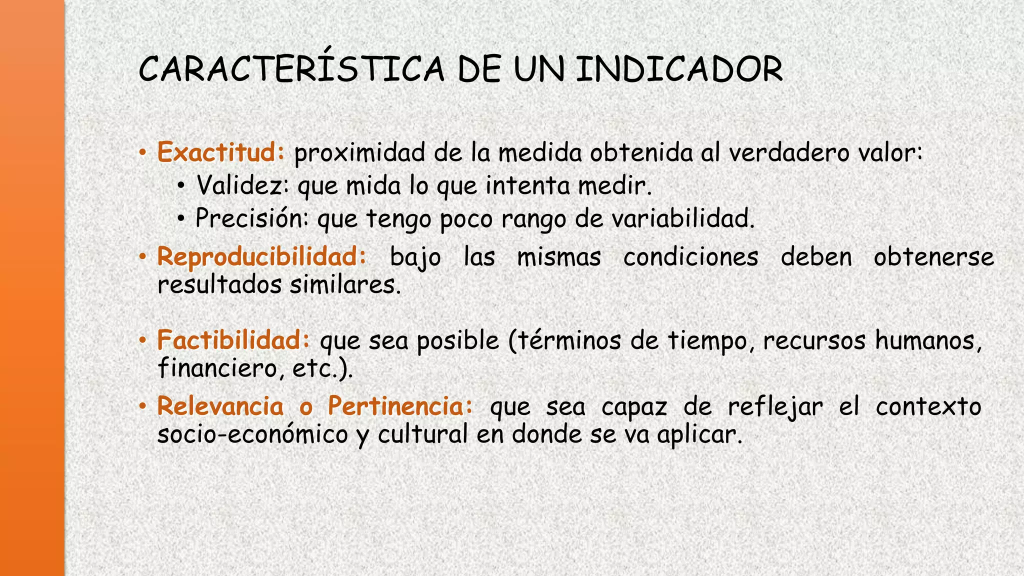 CARACTERÍSTICA DE UN INDICADOR
• Exactitud: proximidad de la medida obtenida al verdadero valor:
• Validez: que mida lo que intenta medir.
• Precisión: que tengo poco rango de variabilidad.
• Reproducibilidad: bajo las mismas condiciones deben obtenerse
resultados similares.
• Factibilidad: que sea posible (términos de tiempo, recursos humanos,
financiero, etc.).
• Relevancia o Pertinencia: que sea capaz de reflejar el contexto
socio-económico y cultural en donde se va aplicar.

 