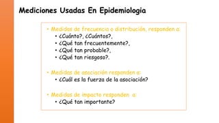Mediciones Usadas En Epidemiologia
• Medidas de frecuencia o distribución, responden a:
• ¿Cuánto?, ¿Cuántos?,
• ¿Qué tan frecuentemente?,
• ¿Qué tan probable?,
• ¿Qué tan riesgoso?.
• Medidas de asociación responden a:
• ¿Cuál es la fuerza de la asociación?
• Medidas de impacto responden a:
• ¿Qué tan importante?

 