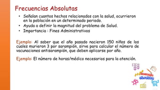 Frecuencias Absolutas
• Señalan cuantos hechos relacionados con la salud, ocurrieron
en la población en un determinado periodo.
• Ayuda a definir la magnitud del problema de Salud.
• Importancia : Fines Administrativos

Ejemplo: Al saber que el año pasado nacieron 150 niños de los
cuales murieron 3 por sarampión, sirve para calcular el número de
vacunaciones antisarampión, que deben aplicarse por año.
Ejemplo: El número de horas/médico necesarios para la atención.

 