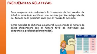 FRECUENCIAS RELATIVAS
Para comparar adecuadamente la frecuencia de los eventos de
salud es necesario construir una medida que sea independiente
del tamaño de la población en la que se realiza la medición.
Estas medidas se obtienen, en general, relacionando el número de
casos (numerador) con el número total de individuos que
componen la población (denominador).

 
