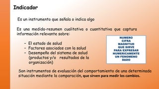 Indicador
Es un instrumento que señala o indica algo
Es una medida-resumen cualitativa o cuantitativa que captura
información relevante sobre:
– El estado de salud
– Factores asociados con la salud
– Desempeño del sistema de salud
(productos y/o resultados de la
organización)

NUMERO
CIFRA
MAGNITUD
QUE SIRVE
PARA EXPRESAR
NUMERICAMENTE
UN FENOMENO
DADO

Son instrumentos de evaluación del comportamiento de una determinada
situación mediante la comparación, que sirven para medir los cambios.

 