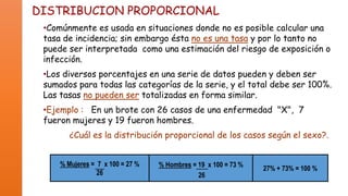 DISTRIBUCION PROPORCIONAL
•Comúnmente es usada en situaciones donde no es posible calcular una
tasa de incidencia; sin embargo ésta no es una tasa y por lo tanto no
puede ser interpretada como una estimación del riesgo de exposición o
infección.
•Los diversos porcentajes en una serie de datos pueden y deben ser
sumados para todas las categorías de la serie, y el total debe ser 100%.
Las tasas no pueden ser totalizadas en forma similar.
•Ejemplo : En un brote con 26 casos de una enfermedad "X", 7
fueron mujeres y 19 fueron hombres.
¿Cuál es la distribución proporcional de los casos según el sexo?.
% Mujeres = 7 x 100 = 27 %
26

% Hombres = 19 x 100 = 73 %
26

27% + 73% = 100 %

 