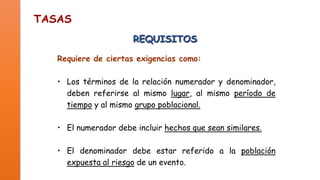 TASAS
REQUISITOS
Requiere de ciertas exigencias como:
• Los términos de la relación numerador y denominador,
deben referirse al mismo lugar, al mismo período de
tiempo y al mismo grupo poblacional.

• El numerador debe incluir hechos que sean similares.
• El denominador debe estar referido a la población
expuesta al riesgo de un evento.

 