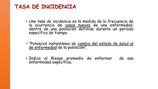 TASA DE INCIDENCIA
• Una tasa de incidencia es la medida de la frecuencia de
la ocurrencia de casos nuevos de una enfermedad,
dentro de una población definida durante un período
específico de tiempo.
• “Potencial instantáneo de cambio del estado de salud al
de enfermedad de la población”.

• Indica el Riesgo promedio de enfermar
enfermedad específica.

de esa

 