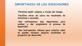 IMPORTANCIA DE LOS INDICADORES
•Permiten medir cambios a través del tiempo.

•Facilitan mirar de cerca los resultados de
iniciativas o acciones.
•Son instrumentos muy importantes para
evaluar y dar surgimiento al proceso de
desarrollo.
•Son instrumentos valiosos para orientar cómo
se pueden alcanzar mejores resultados en
proyectos de desarrollo.

 