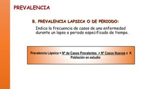 PREVALENCIA
B. PREVALENCIA LAPSICA O DE PERIODO:
Indica la frecuencia de casos de una enfermedad
durante un lapso o periodo especificado de tiempo.

Prevalencia Lápsica = Nº de Casos Prevalentes + Nº Casos Nuevos x K
Población en estudio

 