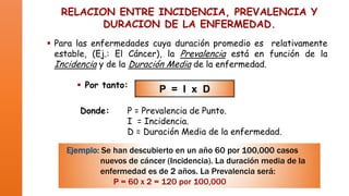 RELACION ENTRE INCIDENCIA, PREVALENCIA Y
DURACION DE LA ENFERMEDAD.
 Para las enfermedades cuya duración promedio es relativamente
estable, (Ej.: El Cáncer), la Prevalencia está en función de la
Incidencia y de la Duración Media de la enfermedad.
 Por tanto:
Donde:

P = I x D

P = Prevalencia de Punto.
I = Incidencia.
D = Duración Media de la enfermedad.

Ejemplo: Se han descubierto en un año 60 por 100,000 casos
nuevos de cáncer (Incidencia). La duración media de la
enfermedad es de 2 años. La Prevalencia será:
P = 60 x 2 = 120 por 100,000

 