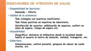INDICADORES DE ATENCION DE SALUD.
• Disponibilidad de Servicios:
Demanda - Oferta
• Calidad de la asistencia:
%de citologías con muestras insuficiente.
%de falsos positivos en muestras de laboratorio.
Satisfacción de usuarios: señalización de espacios, confort en
salas de espera, tiempo de espera etc.
• Accesibilidad:
Geográfica: distancia en kilómetros desde la localidad donde
habita el usuario al centro de atención, vialidad, transporte, etc
• Cobertura:
Inmunizaciones, control prenatal, pesquisa de cáncer de cuello
uterino. etc

 