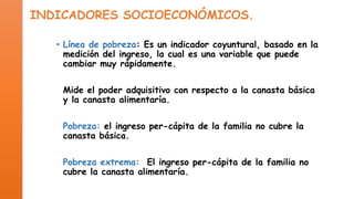 INDICADORES SOCIOECONÓMICOS.
• Línea de pobreza: Es un indicador coyuntural, basado en la
medición del ingreso, la cual es una variable que puede
cambiar muy rápidamente.
Mide el poder adquisitivo con respecto a la canasta básica
y la canasta alimentaría.
Pobreza: el ingreso per-cápita de la familia no cubre la
canasta básica.

Pobreza extrema: El ingreso per-cápita de la familia no
cubre la canasta alimentaría.

 