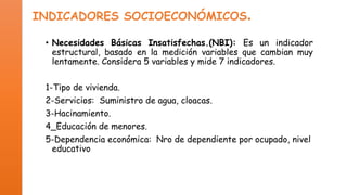 INDICADORES SOCIOECONÓMICOS.
• Necesidades Básicas Insatisfechas.(NBI): Es un indicador
estructural, basado en la medición variables que cambian muy
lentamente. Considera 5 variables y mide 7 indicadores.
1-Tipo de vivienda.

2-Servicios: Suministro de agua, cloacas.
3-Hacinamiento.
4_Educación de menores.
5-Dependencia económica: Nro de dependiente por ocupado, nivel
educativo del jefe del hogar.

 