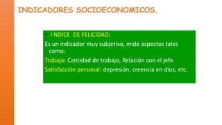 INDICADORES SOCIOECONOMICOS.
• I NDICE DE FELICIDAD:
Es un indicador muy subjetivo, mide aspectos tales
como:
Trabajo: Cantidad de trabajo, Relación con el jefe.
Satisfacción personal: depresión, creencia en dios, etc.

 