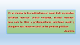 En el mundo de los indicadores en salud todo es posible:
Justificar recursos, ocultar verdades, analizar mentiras;

pero solo tu ética y profesionalismo intentarán medir y
divulgar el real impacto social de las políticas públicas
Anónimo

 