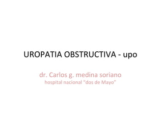 UROPATIA OBSTRUCTIVA - upo

   dr. Carlos g. medina soriano
    hospital nacional “dos de Mayo”
 