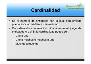 Cardinalidad

• Es el número de entidades con la cual otra entidad
  puede asociar mediante una relación.
• Considerando una relación binaria entre el juego de
  entidades A y el B, la cardinalidad puede ser:
   – Uno a uno
   – Uno a muchos ó muchos a uno
   – Muchos a muchos
 