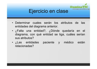 Ejercicio en clase

• Determinar cuales serán los atributos de las
  entidades del diagrama anterior.
• ¿Falta una entidad?, ¿Dónde quedaría en el
  diagrama, con qué entidad se liga, cuáles serían
  sus atributos?
• ¿Las entidades paciente y médico están
  relacionadas?
 