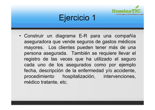 Ejercicio 1

• Construir un diagrama E-R para una compañía
  aseguradora que vende seguros de gastos médicos
  mayores. Los clientes pueden tener más de una
  persona asegurada. También se requiere llevar el
  registro de las veces que ha utilizado el seguro
  cada uno de los asegurados como por ejemplo
  fecha, descripción de la enfermedad y/o accidente,
  procedimiento     hospitalización, intervenciones,
  médico tratante, etc.
 