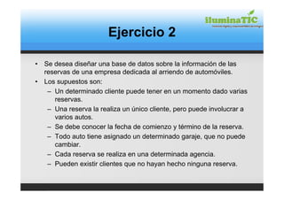Ejercicio 2

•   Se desea diseñar una base de datos sobre la información de las
    reservas de una empresa dedicada al arriendo de automóviles.
•   Los supuestos son:
     – Un determinado cliente puede tener en un momento dado varias
       reservas.
     – Una reserva la realiza un único cliente, pero puede involucrar a
       varios autos.
     – Se debe conocer la fecha de comienzo y término de la reserva.
     – Todo auto tiene asignado un determinado garaje, que no puede
       cambiar.
     – Cada reserva se realiza en una determinada agencia.
     – Pueden existir clientes que no hayan hecho ninguna reserva.
 