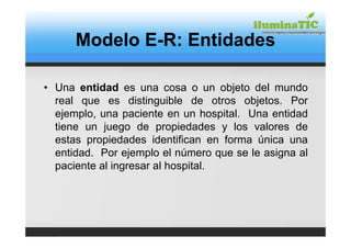 Modelo E-R: Entidades

• Una entidad es una cosa o un objeto del mundo
  real que es distinguible de otros objetos. Por
  ejemplo, una paciente en un hospital. Una entidad
  tiene un juego de propiedades y los valores de
  estas propiedades identifican en forma única una
  entidad. Por ejemplo el número que se le asigna al
  paciente al ingresar al hospital.
 