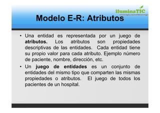 Modelo E-R: Atributos
• Una entidad es representada por un juego de
  atributos.    Los    atributos   son   propiedades
  descriptivas de las entidades. Cada entidad tiene
  su propio valor para cada atributo. Ejemplo número
  de paciente, nombre, dirección, etc.
• Un juego de entidades es un conjunto de
  entidades del mismo tipo que comparten las mismas
  propiedades o atributos. El juego de todos los
  pacientes de un hospital.
 
