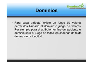 Dominios

• Para cada atributo, existe un juego de valores
  permitidos llamado el dominio o juego de valores.
  Por ejemplo para el atributo nombre del paciente el
  dominio será el juego de todos las cadenas de texto
  de una cierta longitud.
 