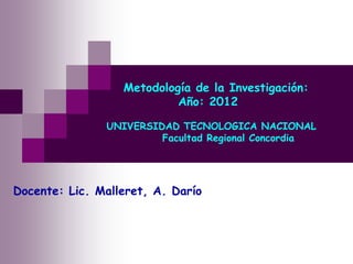 Metodología de la Investigación:
                           Año: 2012

               UNIVERSIDAD TECNOLOGICA NACIONAL
                        Facultad Regional Concordia




Docente: Lic. Malleret, A. Darío
 