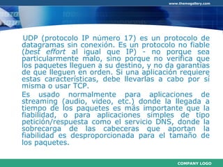 UDP (protocolo IP número 17) es un protocolo de datagramas sin conexión. Es un protocolo no fiable ( best effort  al igual que IP) - no porque sea particularmente malo, sino porque no verifica que los paquetes lleguen a su destino, y no da garantías de que lleguen en orden. Si una aplicación requiere estas características, debe llevarlas a cabo por sí misma o usar TCP.  Es usado normalmente para aplicaciones de streaming (audio, video, etc.) donde la llegada a tiempo de los paquetes es más importante que la fiabilidad, o para aplicaciones simples de tipo petición/respuesta como el servicio DNS, donde la sobrecarga de las cabeceras que aportan la fiabilidad es desproporcionada para el tamaño de los paquetes.   