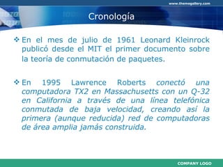 Cronología En el mes de julio de 1961 Leonard Kleinrock publicó desde el MIT el primer documento sobre la teoría de conmutación de paquetes.   En 1995 Lawrence Roberts  conectó una computadora TX2 en Massachusetts con un Q-32 en California a través de una línea telefónica conmutada de baja velocidad, creando así la primera (aunque reducida) red de computadoras de área amplia jamás construida.   