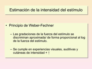 Estimación de la intensidad del estímulo


• Principio de Weber-Fechner

  – Las gradaciones de la fuerza del estímulo se
    discriminan aproximada/ de forma proporcional al log
    de la fuerza del estímulo.

  – Se cumple en experiencias visuales, auditivas y
    cutáneas de intensidad + ↑
 