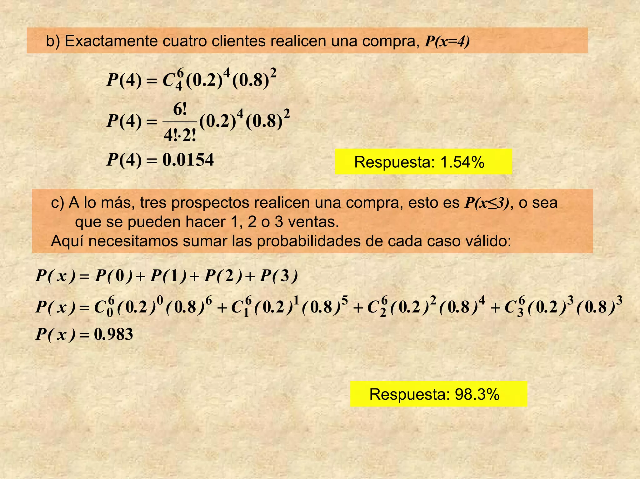 b) Exactamente cuatro clientes realicen una compra, P(x=4)

            P ( 4 ) = C 4 ( 0 .2 ) 4 ( 0 .8 ) 2
                        6

                     6!
            P ( 4) =      ( 0 .2 ) 4 ( 0 .8 ) 2
                    4!⋅2!
            P (4) = 0.0154                             Respuesta: 1.54%

  c) A lo más, tres prospectos realicen una compra, esto es P(x≤3), o sea
      que se pueden hacer 1, 2 o 3 ventas.
  Aquí necesitamos sumar las probabilidades de cada caso válido:

P( x ) = P( 0 ) + P( 1 ) + P( 2 ) + P( 3 )
P ( x ) = C 0 ( 0.2 )0 ( 0.8 )6 + C1 ( 0.2 )1 ( 0.8 )5 + C 2 ( 0.2 )2 ( 0.8 )4 + C 3 ( 0.2 )3 ( 0.8 )3
            6                      6                       6                       6

P ( x ) = 0.983


                                                         Respuesta: 98.3%
 