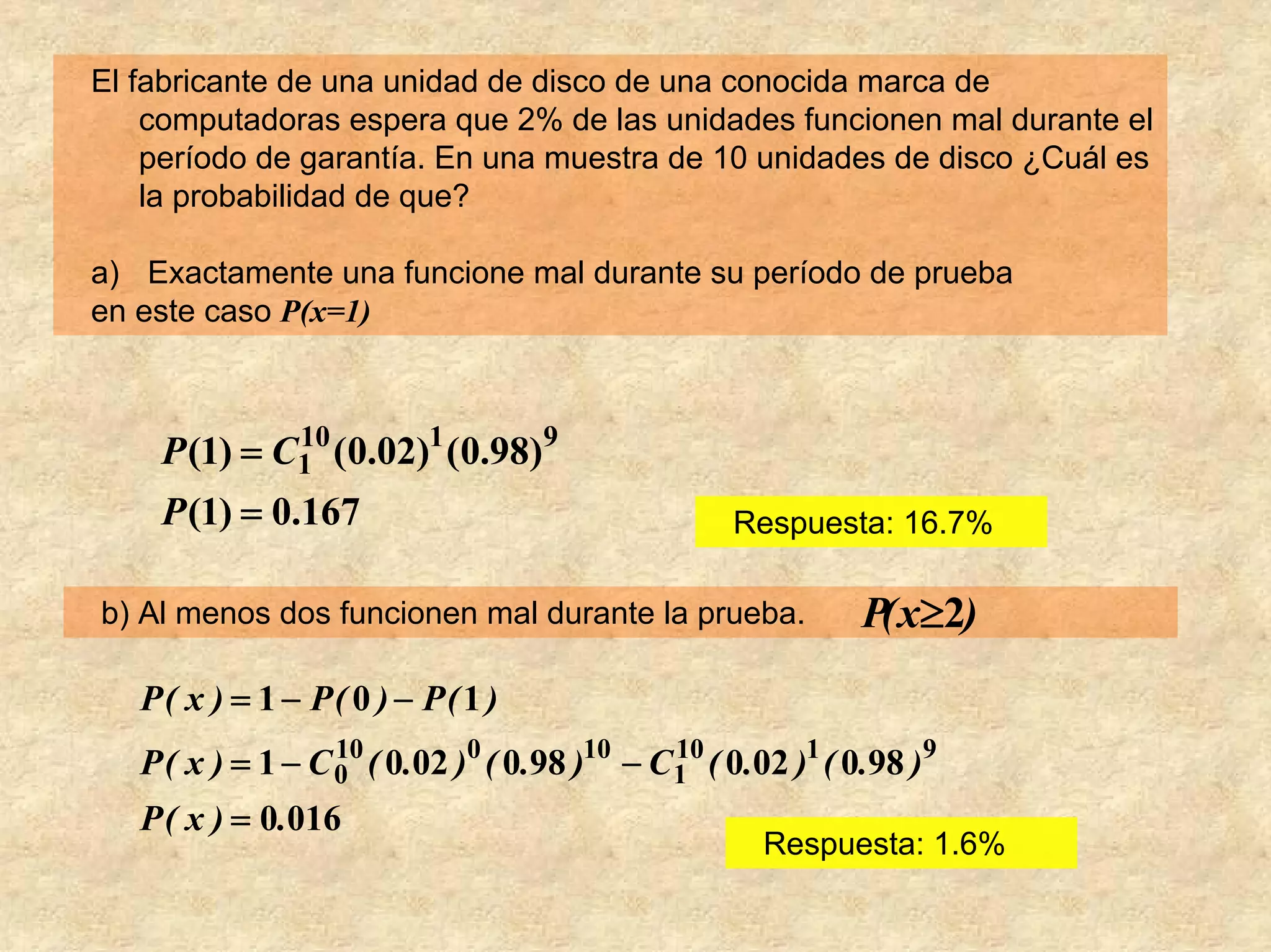 El fabricante de una unidad de disco de una conocida marca de
    computadoras espera que 2% de las unidades funcionen mal durante el
    período de garantía. En una muestra de 10 unidades de disco ¿Cuál es
    la probabilidad de que?

a) Exactamente una funcione mal durante su período de prueba
en este caso P(x=1)



    P (1) = C1 (0.02)1 (0.98)9
             10

    P (1) = 0.167                                Respuesta: 16.7%

b) Al menos dos funcionen mal durante la prueba.            P( x≥2)
   P( x ) = 1 − P( 0 ) − P( 1 )
   P ( x ) = 1 − C 0 ( 0.02 )0 ( 0.98 )10 − C1 ( 0.02 )1 ( 0.98 )9
                   10                        10

   P ( x ) = 0.016
                                                    Respuesta: 1.6%
 