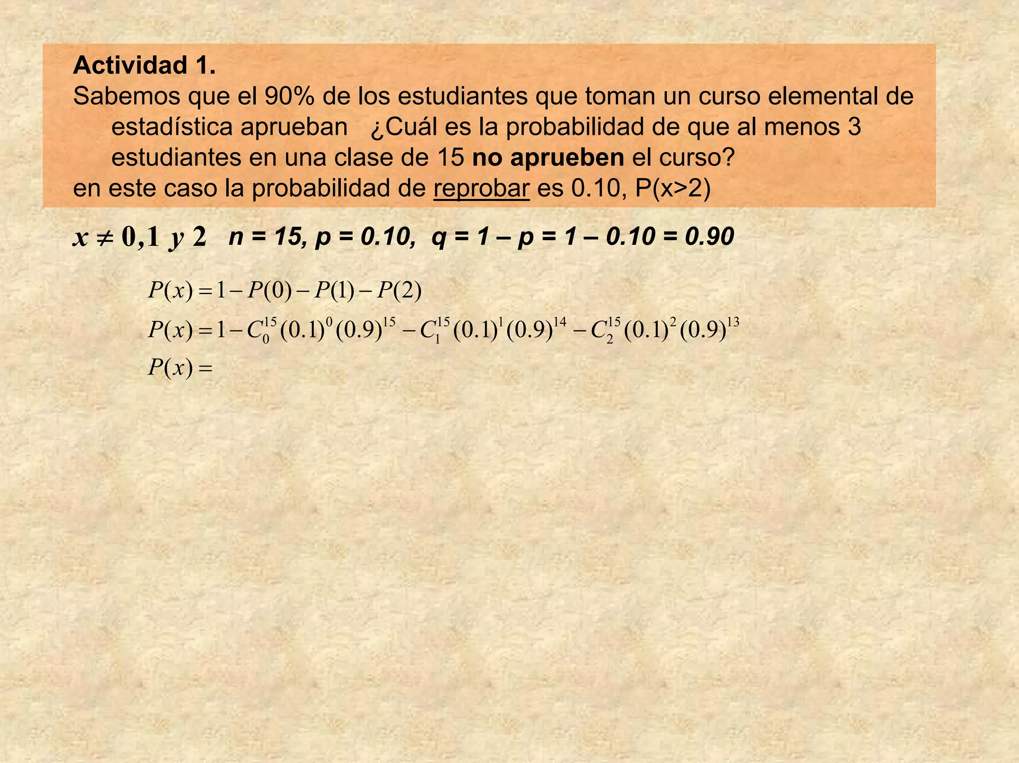 Actividad 1.
Sabemos que el 90% de los estudiantes que toman un curso elemental de
   estadística aprueban ¿Cuál es la probabilidad de que al menos 3
   estudiantes en una clase de 15 no aprueben el curso?
en este caso la probabilidad de reprobar es 0.10, P(x>2)
x ≠ 0 ,1 y 2 n = 15, p = 0.10, q = 1 – p = 1 – 0.10 = 0.90
      P( x) = 1 − P(0) − P(1) − P(2)
      P( x) = 1 − C0 (0.1)0 (0.9)15 − C1 (0.1)1 (0.9)14 − C2 (0.1) 2 (0.9)13
                   15                  15                  15


      P( x) =
 